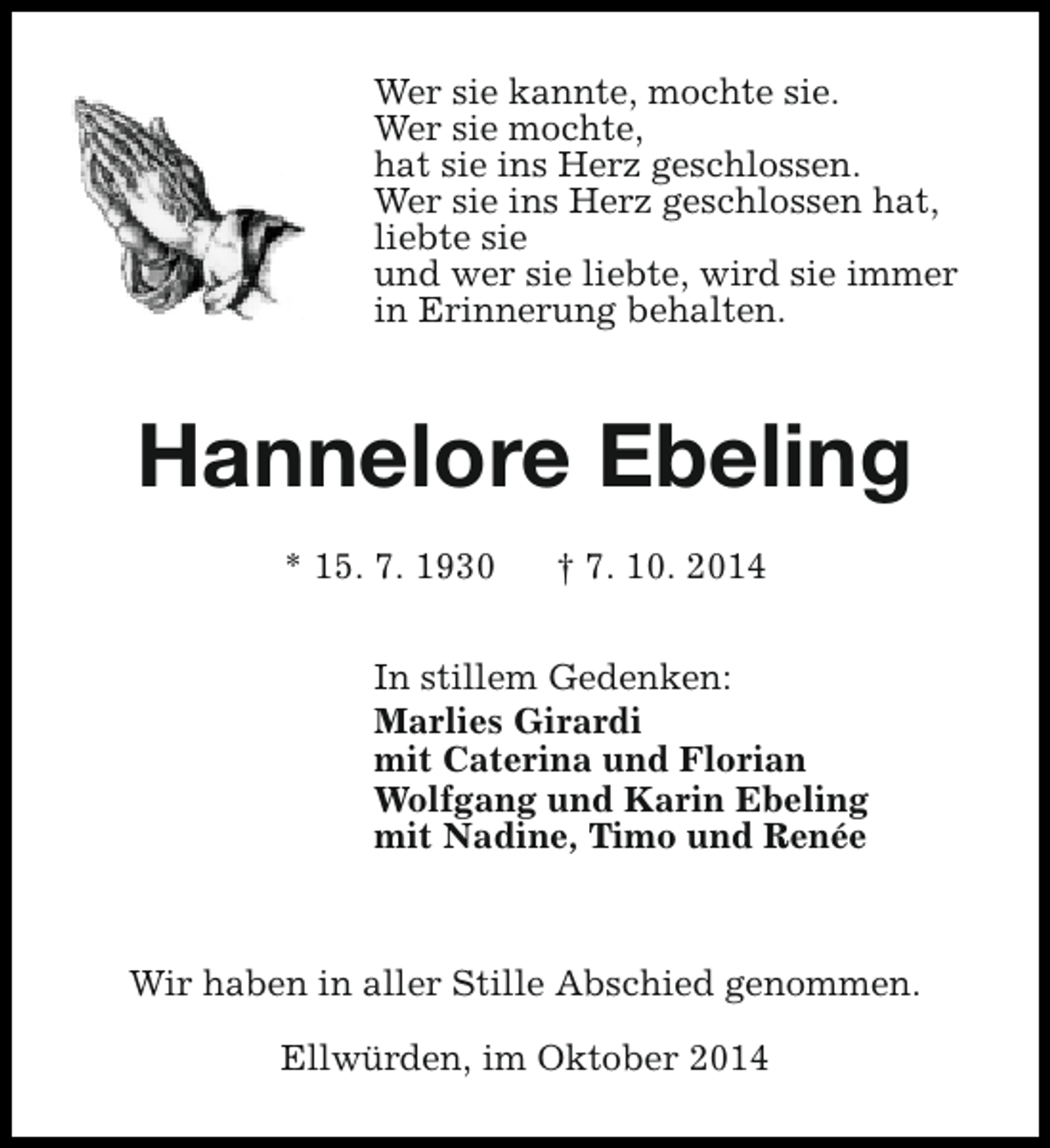 <p>Wer sie kannte, mochte sie.<br />Wer sie mochte,<br />hat sie ins Herz geschlossen.<br />Wer sie ins Herz geschlossen hat,<br />liebte sie<br />und wer sie liebte, wird sie immer<br />in Erinnerung behalten.</p><p>Hannelore Ebeling<br />* 15. 7. 1930</p><p>† 7. 10. 2014</p><p>In stillem Gedenken:<br />Marlies Girardi<br />mit Caterina und Florian<br />Wolfgang und Karin Ebeling<br />mit Nadine, Timo und Renée</p><p>Wir haben in aller Stille Abschied genommen.<br />Ellwürden, im Oktober 2014</p>