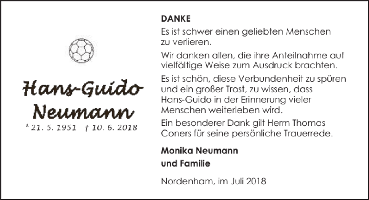 <p>* 21. 5. 1951</p><p>† 10. 6. 2018</p><p>DANKE<br />Es ist schwer einen geliebten Menschen<br />zu verlieren.<br />Wir danken allen, die ihre Anteilnahme auf<br />vielfältige Weise zum Ausdruck brachten.<br />Es ist schön, diese Verbundenheit zu spüren<br />und ein großer Trost, zu wissen, dass<br />Hans-Guido in der Erinnerung vieler<br />Menschen weiterleben wird.<br />Ein besonderer Dank gilt Herrn Thomas<br />Coners für seine persönliche Trauerrede.<br />Monika Neumann<br />und Familie<br />Nordenham, im Juli 2018</p>