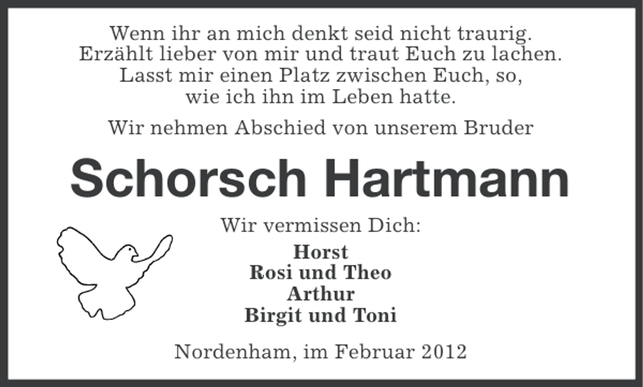 <p>Wenn ihr an mich denkt seid nicht traurig.<br />Erzählt lieber von mir und traut Euch zu lachen.<br />Lasst mir einen Platz zwischen Euch, so,<br />wie ich ihn im Leben hatte.<br />Wir nehmen Abschied von unserem Bruder</p><p>Schorsch Hartmann<br />Wir vermissen Dich:<br />Horst<br />Rosi und Theo<br />Arthur<br />Birgit und Toni<br />Nordenham, im Februar 2012</p>