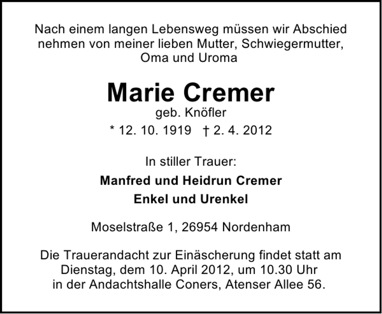 <p>Nach einem langen Lebensweg müssen wir Abschied<br />nehmen von meiner lieben Mutter, Schwiegermutter,<br />Oma und Uroma</p><p>Marie Cremer<br />geb. Knöfler<br />* 12. 10. 1919 † 2. 4. 2012</p><p>In stiller Trauer:<br />Manfred und Heidrun Cremer<br />Enkel und Urenkel<br />Moselstraße 1, 26954 Nordenham<br />Die Trauerandacht zur Einäscherung findet statt am<br />Dienstag, dem 10. April 2012, um 10.30 Uhr<br />in der Andachtshalle Coners, Atenser Allee 56.</p>