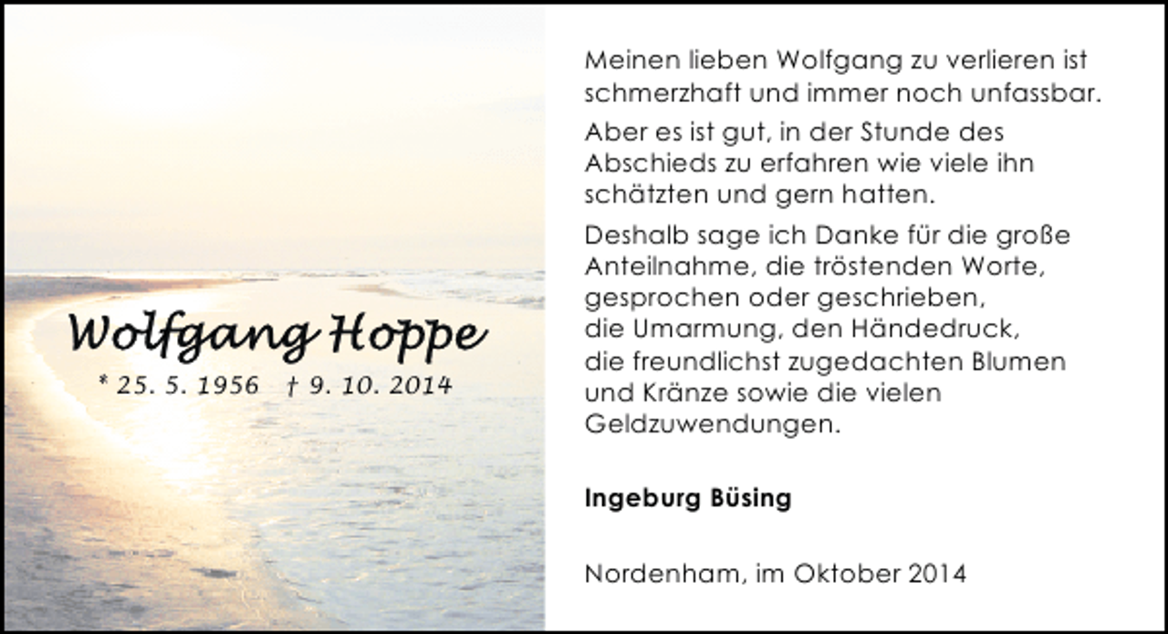 <p>Meinen lieben Wolfgang zu verlieren ist<br />schmerzhaft und immer noch unfassbar.<br />Aber es ist gut, in der Stunde des<br />Abschieds zu erfahren wie viele ihn<br />schätzten und gern hatten.</p><p>* 25. 5. 1956</p><p>† 9. 10. 2014</p><p>Deshalb sage ich Danke für die große<br />Anteilnahme, die tröstenden Worte,<br />gesprochen oder geschrieben,<br />die Umarmung, den Händedruck,<br />die freundlichst zugedachten Blumen<br />und Kränze sowie die vielen<br />Geldzuwendungen.<br />Ingeburg Büsing<br />Nordenham, im Oktober 2014</p>