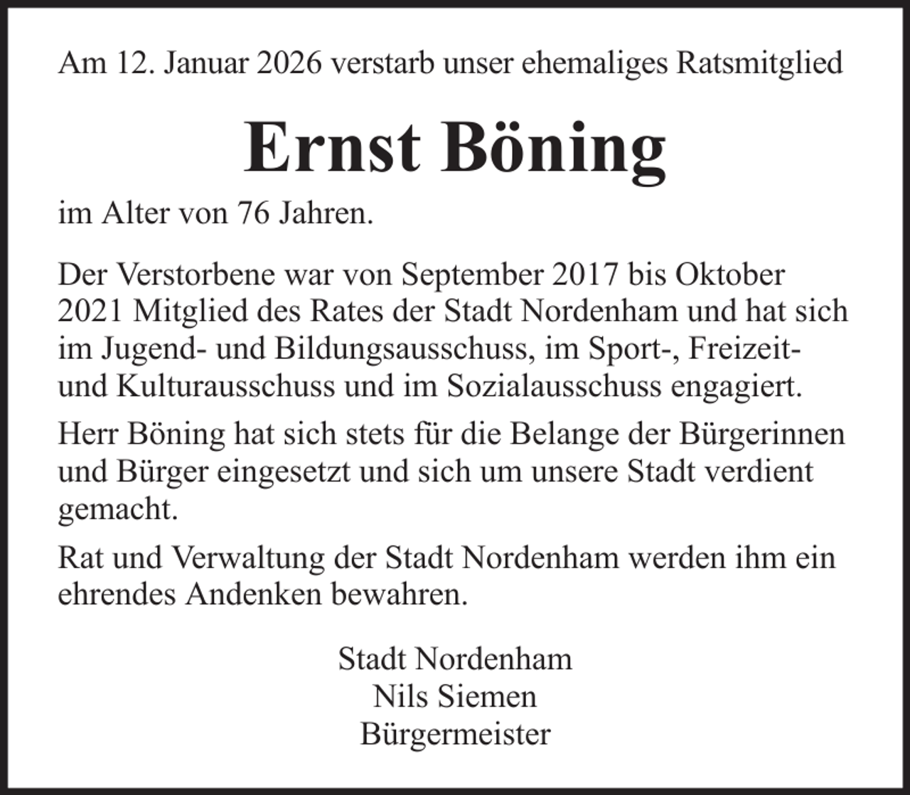 <p>Am 12. Januar 2026 verstarb unser ehemaliges Ratsmitglied</p><p>Ernst Böning<br />im Alter von 76 Jahren.<br />Der Verstorbene war von September 2017 bis Oktober<br />2021 Mitglied des Rates der Stadt Nordenham und hat sich<br />im Jugend- und Bildungsausschuss, im Sport-, Freizeitund Kulturausschuss und im Sozialausschuss engagiert.<br />Herr Böning hat sich stets für die Belange der Bürgerinnen<br />und Bürger eingesetzt und sich um unsere Stadt verdient<br />gemacht.<br />Rat und Verwaltung der Stadt Nordenham werden ihm ein<br />ehrendes Andenken bewahren.<br />Stadt Nordenham<br />Nils Siemen<br />Bürgermeister</p>