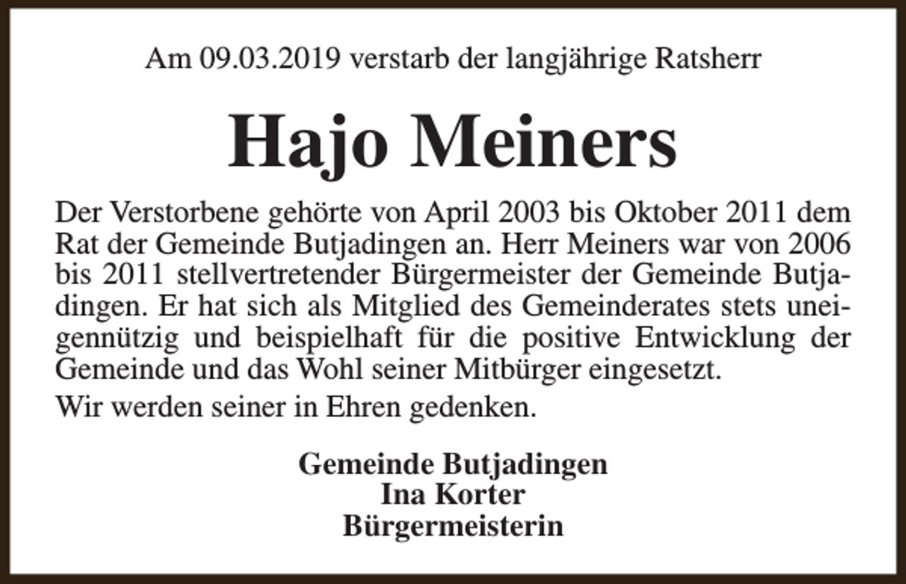 <p>Am 09.03.2019 verstarb der langjährige Ratsherr</p><p>Hajo Meiners</p><p>Der Verstorbene gehörte von April 2003 bis Oktober 2011 dem<br />Rat der Gemeinde Butjadingen an. Herr Meiners war von 2006<br />bis 2011 stellvertretender Bürgermeister der Gemeinde Butjadingen. Er hat sich als Mitglied des Gemeinderates stets uneigennützig und beispielhaft für die positive Entwicklung der<br />Gemeinde und das Wohl seiner Mitbürger eingesetzt.<br />Wir werden seiner in Ehren gedenken.<br />Gemeinde Butjadingen<br />Ina Korter<br />Bürgermeisterin</p>