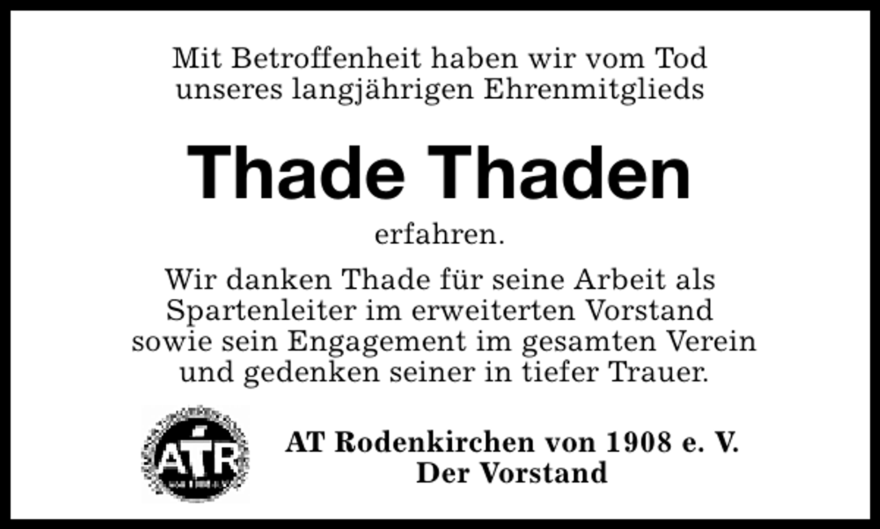 <p>Mit Betroffenheit haben wir vom Tod<br />unseres langjährigen Ehrenmitglieds</p><p>Thade Thaden</p><p>erfahren.<br />Wir danken Thade für seine Arbeit als<br />Spartenleiter im erweiterten Vorstand<br />sowie sein Engagement im gesamten Verein<br />und gedenken seiner in tiefer Trauer.<br />AT Rodenkirchen von 1908 e. V.<br />Der Vorstand</p>