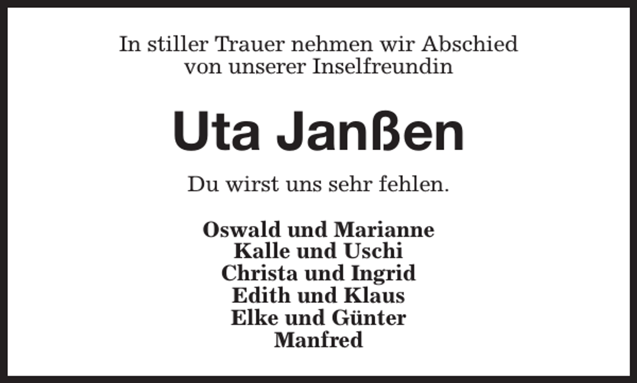 <p>In stiller Trauer nehmen wir Abschied<br />von unserer Inselfreundin</p><p>Uta Janßen<br />Du wirst uns sehr fehlen.<br />Oswald und Marianne<br />Kalle und Uschi<br />Christa und Ingrid<br />Edith und Klaus<br />Elke und Günter<br />Manfred</p>