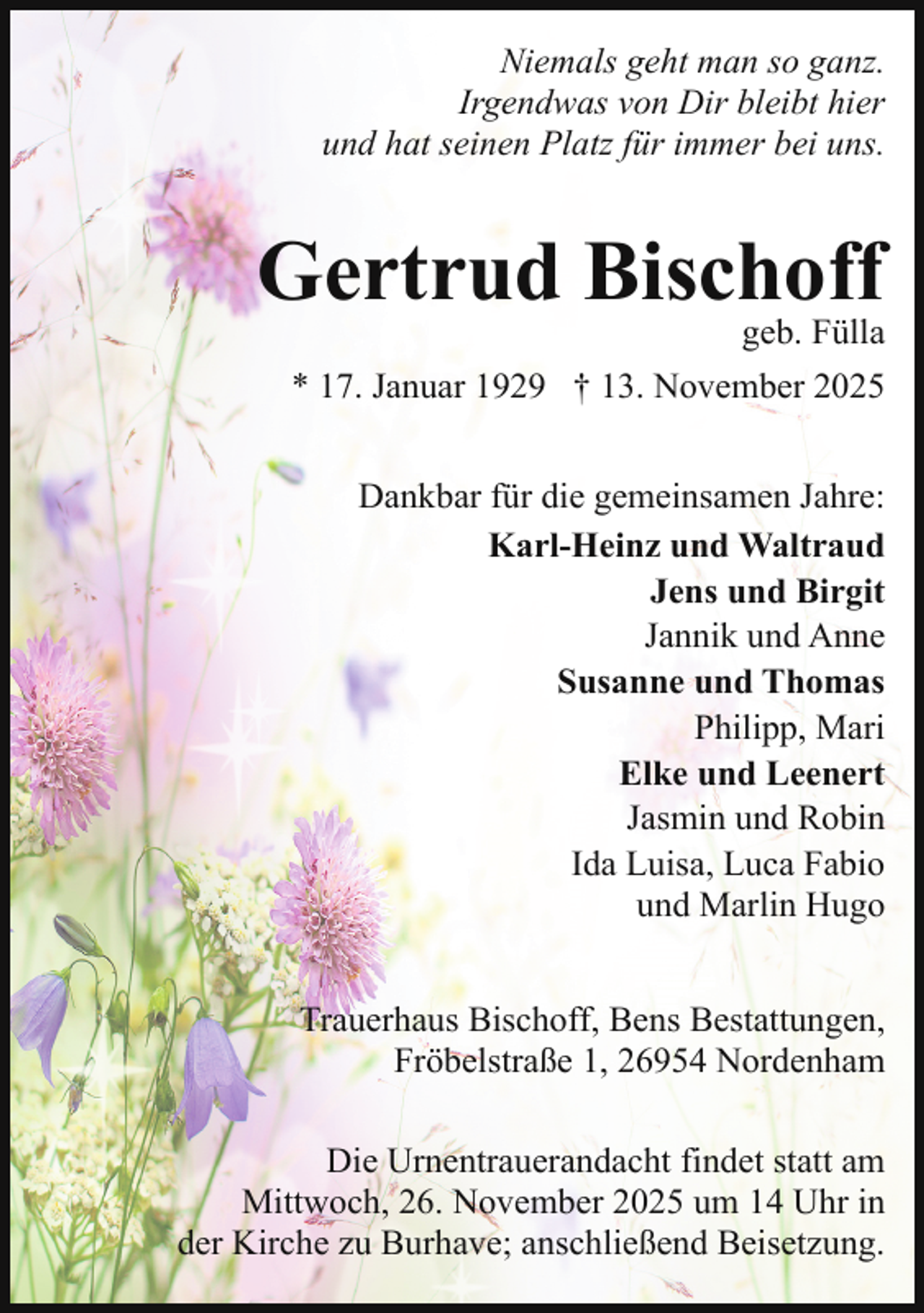 <p>Niemals geht man so ganz.<br />Irgendwas von Dir bleibt hier<br />und hat seinen Platz für immer bei uns.</p><p>Gertrud Bischoff</p><p>geb. Fülla</p><p>* 17. Januar 1929 † 13. November 2025<br />Dankbar für die gemeinsamen Jahre:<br />Karl-Heinz und Waltraud<br />Jens und Birgit<br />Jannik und Anne<br />Susanne und Thomas<br />Philipp, Mari<br />Elke und Leenert<br />Jasmin und Robin<br />Ida Luisa, Luca Fabio<br />und Marlin Hugo<br />Trauerhaus Bischoff, Bens Bestattungen,<br />Fröbelstraße 1, 26954 Nordenham<br />Die Urnentrauerandacht findet statt am<br />Mittwoch, 26. November 2025 um 14 Uhr in<br />der Kirche zu Burhave; anschließend Beisetzung.</p>