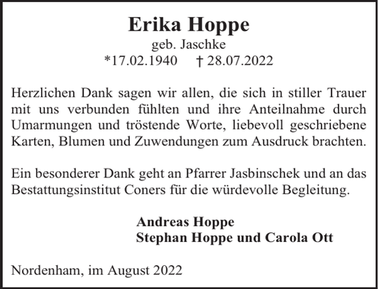 <p>Erika Hoppe</p><p>geb. Jaschke<br />*17.02.1940 † 28.07.2022<br />Herzlichen Dank sagen wir allen, die sich in stiller Trauer<br />mit uns verbunden fühlten und ihre Anteilnahme durch<br />Umarmungen und tröstende Worte, liebevoll geschriebene<br />Karten, Blumen und Zuwendungen zum Ausdruck brachten.<br />Ein besonderer Dank geht an Pfarrer Jasbinschek und an das<br />Bestattungsinstitut Coners für die würdevolle Begleitung.<br />Andreas Hoppe<br />Stephan Hoppe und Carola Ott<br />Nordenham, im August 2022</p>