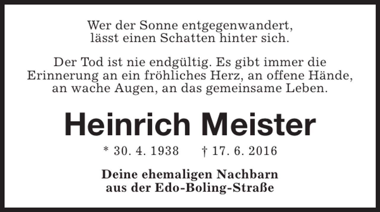 <p>Wer der Sonne entgegenwandert,<br />lässt einen Schatten hinter sich.<br />Der Tod ist nie endgültig. Es gibt immer die<br />Erinnerung an ein fröhliches Herz, an offene Hände,<br />an wache Augen, an das gemeinsame Leben.</p><p>Heinrich Meister<br />* 30. 4. 1938</p><p>† 17. 6. 2016</p><p>Deine ehemaligen Nachbarn<br />aus der Edo-Boling-Straße</p>