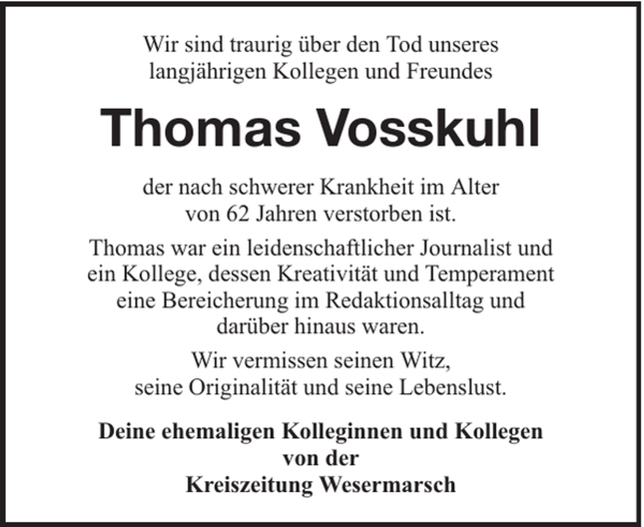 <p>Wir sind traurig über den Tod unseres<br />langjährigen Kollegen und Freundes</p><p>Thomas Vosskuhl<br />der nach schwerer Krankheit im Alter<br />von 62 Jahren verstorben ist.<br />Thomas war ein leidenschaftlicher Journalist und<br />ein Kollege, dessen Kreativität und Temperament<br />eine Bereicherung im Redaktionsalltag und<br />darüber hinaus waren.<br />Wir vermissen seinen Witz,<br />seine Originalität und seine Lebenslust.<br />Deine ehemaligen Kolleginnen und Kollegen<br />von der<br />Kreiszeitung Wesermarsch</p>