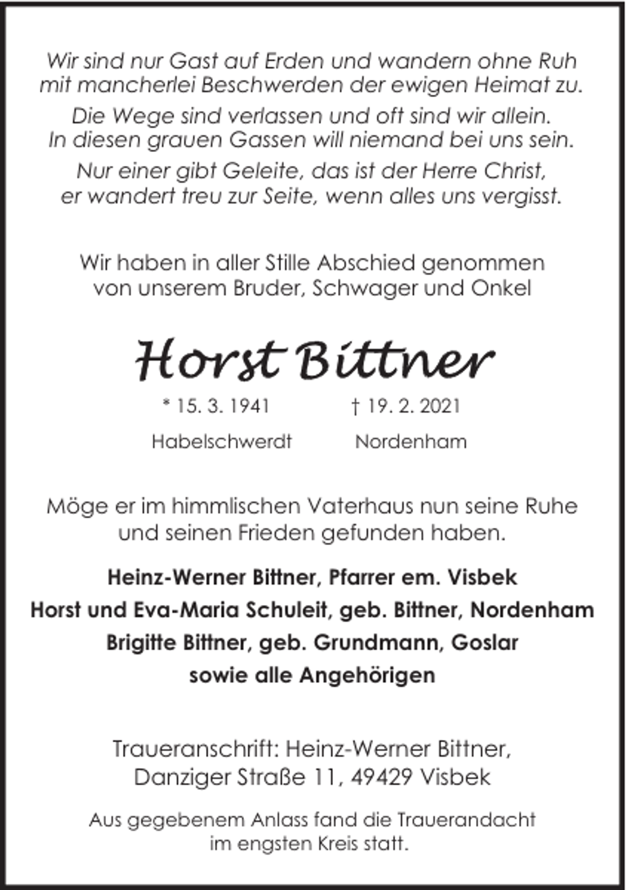 <p>Wir sind nur Gast auf Erden und wandern ohne Ruh<br />mit mancherlei Beschwerden der ewigen Heimat zu.<br />Die Wege sind verlassen und oft sind wir allein.<br />In diesen grauen Gassen will niemand bei uns sein.<br />Nur einer gibt Geleite, das ist der Herre Christ,<br />er wandert treu zur Seite, wenn alles uns vergisst.<br />Wir haben in aller Stille Abschied genommen<br />von unserem Bruder, Schwager und Onkel</p><p>* 15. 3. 1941</p><p>† 19. 2. 2021</p><p>Habelschwerdt</p><p>Nordenham</p><p>Möge er im himmlischen Vaterhaus nun seine Ruhe<br />und seinen Frieden gefunden haben.<br />Heinz-Werner Bittner, Pfarrer em. Visbek<br />Horst und Eva-Maria Schuleit, geb. Bittner, Nordenham<br />Brigitte Bittner, geb. Grundmann, Goslar<br />sowie alle Angehörigen</p><p>Traueranschrift: Heinz-Werner Bittner,<br />Danziger Straße 11, 49429 Visbek<br />Aus gegebenem Anlass fand die Trauerandacht<br />im engsten Kreis statt.</p>