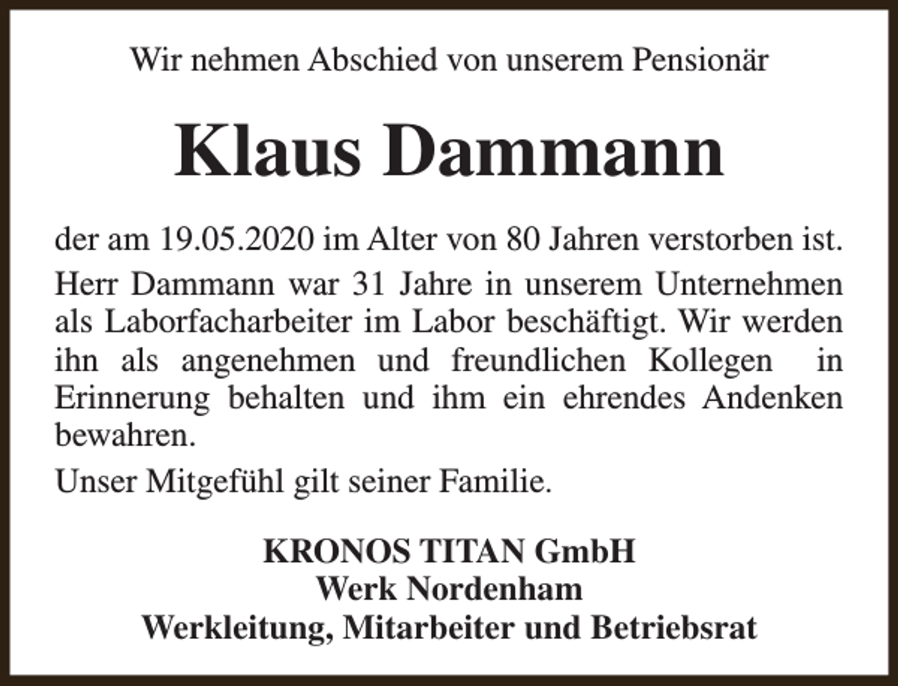 <p>Wir nehmen Abschied von unserem Pensionär</p><p>Klaus Dammann<br />der am 19.05.2020 im Alter von 80 Jahren verstorben ist.<br />Herr Dammann war 31 Jahre in unserem Unternehmen<br />als Laborfacharbeiter im Labor beschäftigt. Wir werden<br />ihn als angenehmen und freundlichen Kollegen in<br />Erinnerung behalten und ihm ein ehrendes Andenken<br />bewahren.<br />Unser Mitgefühl gilt seiner Familie.<br />KRONOS TITAN GmbH<br />Werk Nordenham<br />Werkleitung, Mitarbeiter und Betriebsrat</p>