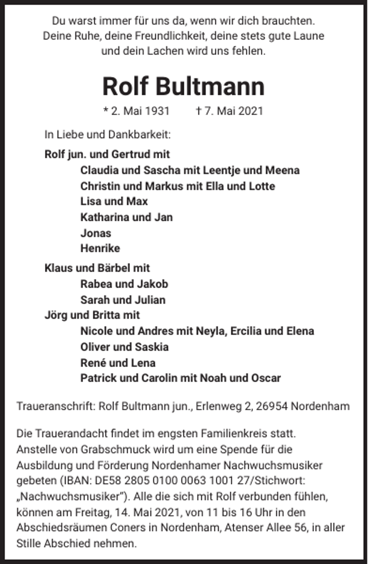 <p>Du warst immer für uns da, wenn wir dich brauchten.<br />Deine Ruhe, deine Freundlichkeit, deine stets gute Laune<br />und dein Lachen wird uns fehlen.</p><p>Rolf Bultmann<br />* 2. Mai 1931</p><p>† 7. Mai 2021</p><p>In Liebe und Dankbarkeit:<br />Rolf jun. und Gertrud mit<br />Claudia und Sascha mit Leentje und Meena<br />Christin und Markus mit Ella und Lotte<br />Lisa und Max<br />Katharina und Jan<br />Jonas<br />Henrike<br />Klaus und Bärbel mit<br />Rabea und Jakob<br />Sarah und Julian<br />Jörg und Britta mit<br />Nicole und Andres mit Neyla, Ercilia und Elena<br />Oliver und Saskia<br />René und Lena<br />Patrick und Carolin mit Noah und Oscar<br />Traueranschrift: Rolf Bultmann jun., Erlenweg 2, 26954 Nordenham<br />Die Trauerandacht findet im engsten Familienkreis statt.<br />Anstelle von Grabschmuck wird um eine Spende für die<br />Ausbildung und Förderung Nordenhamer Nachwuchsmusiker<br />gebeten (IBAN: DE58 2805 0163 1001 27/Stichwort:<br />„Nachwuchsmusiker“). Alle die sich mit Rolf verbunden fühlen,<br />können am Freitag, 14. Mai 2021, von 11 bis 16 Uhr in den<br />Abschiedsräumen Coners in Nordenham, Atenser Allee 56, in aller<br />Stille Abschied nehmen.</p>