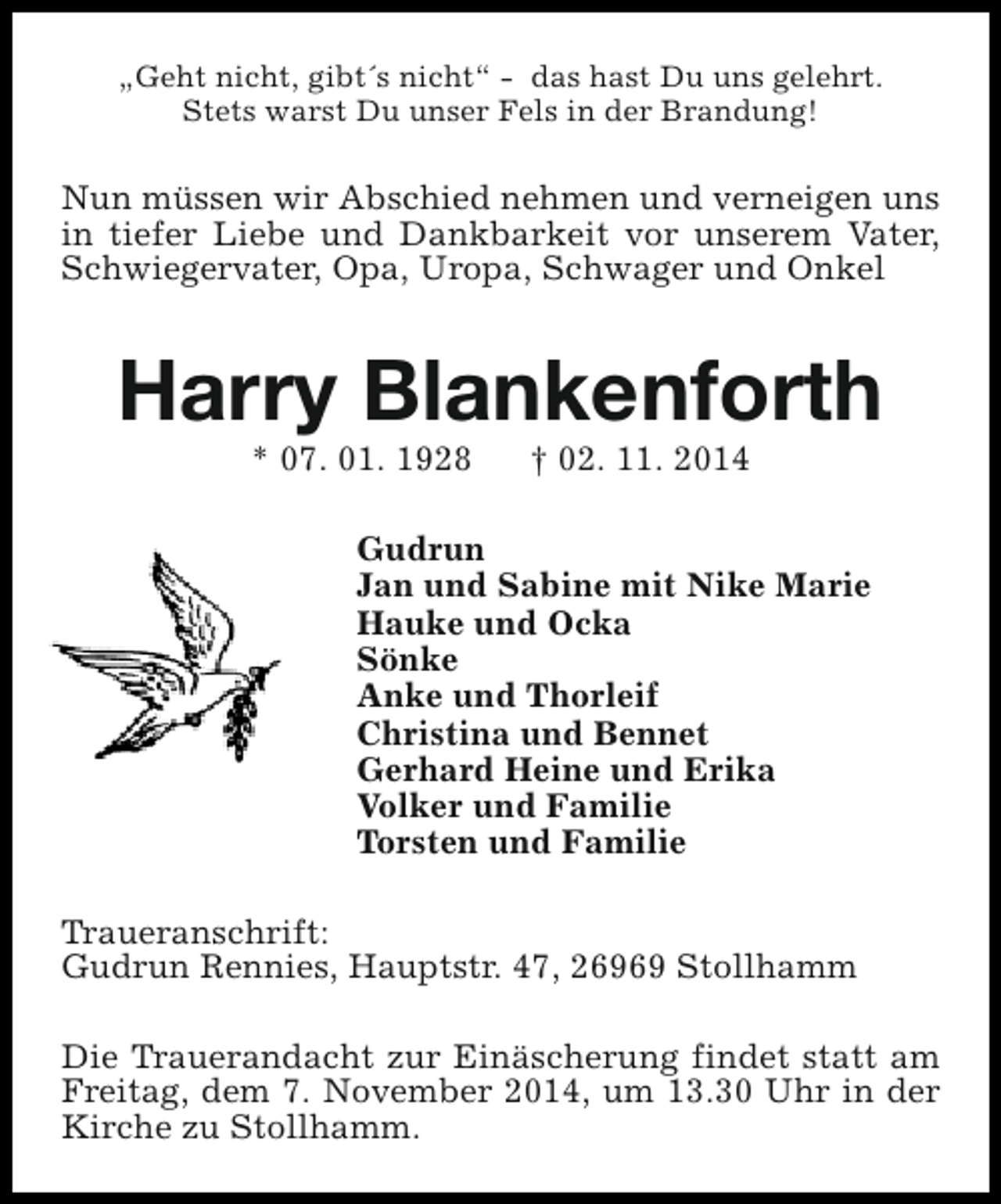 <p>„Geht nicht, gibt´s nicht“ - das hast Du uns gelehrt.<br />Stets warst Du unser Fels in der Brandung!</p><p>Nun müssen wir Abschied nehmen und verneigen uns<br />in tiefer Liebe und Dankbarkeit vor unserem Vater,<br />Schwiegervater, Opa, Uropa, Schwager und Onkel</p><p>Harry Blankenforth<br />* 07. 01. 1928</p><p>† 02. 11. 2014</p><p>Gudrun<br />Jan und Sabine mit Nike Marie<br />Hauke und Ocka<br />Sönke<br />Anke und Thorleif<br />Christina und Bennet<br />Gerhard Heine und Erika<br />Volker und Familie<br />Torsten und Familie<br />Traueranschrift:<br />Gudrun Rennies, Hauptstr. 47, 26969 Stollhamm<br />Die Trauerandacht zur Einäscherung findet statt am<br />Freitag, dem 7. November 2014, um 13.30 Uhr in der<br />Kirche zu Stollhamm.</p>
