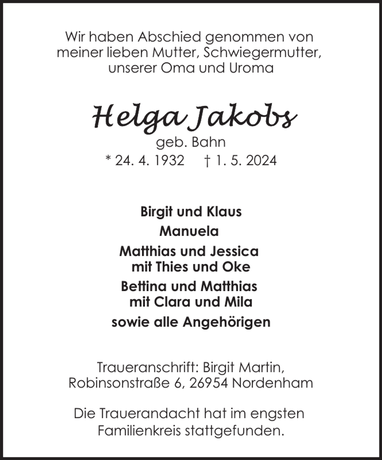 <p>Wir haben Abschied genommen von<br />meiner lieben Mutter, Schwiegermutter,<br />unserer Oma und Uroma</p><p>geb. Bahn<br />* 24. 4. 1932 † 1. 5. 2024<br />Birgit und Klaus<br />Manuela<br />Matthias und Jessica<br />mit Thies und Oke<br />Bettina und Matthias<br />mit Clara und Mila<br />sowie alle Angehörigen<br />Traueranschrift: Birgit Martin,<br />Robinsonstraße 6, 26954 Nordenham<br />Die Trauerandacht hat im engsten<br />Familienkreis stattgefunden.</p>