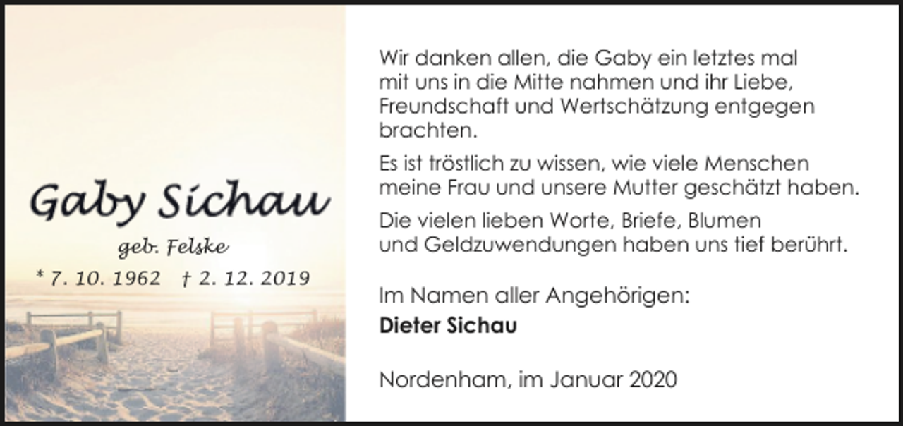 <p>Wir danken allen, die Gaby ein letztes mal<br />mit uns in die Mitte nahmen und ihr Liebe,<br />Freundschaft und Wertschätzung entgegen<br />brachten.<br />Es ist tröstlich zu wissen, wie viele Menschen<br />meine Frau und unsere Mutter geschätzt haben.<br />geb. Felske<br />* 7. 10. 1962</p><p>† 2. 12. 2019</p><p>Die vielen lieben Worte, Briefe, Blumen<br />und Geldzuwendungen haben uns tief berührt.</p><p>Im Namen aller Angehörigen:<br />Dieter Sichau<br />Nordenham, im Januar 2020</p>