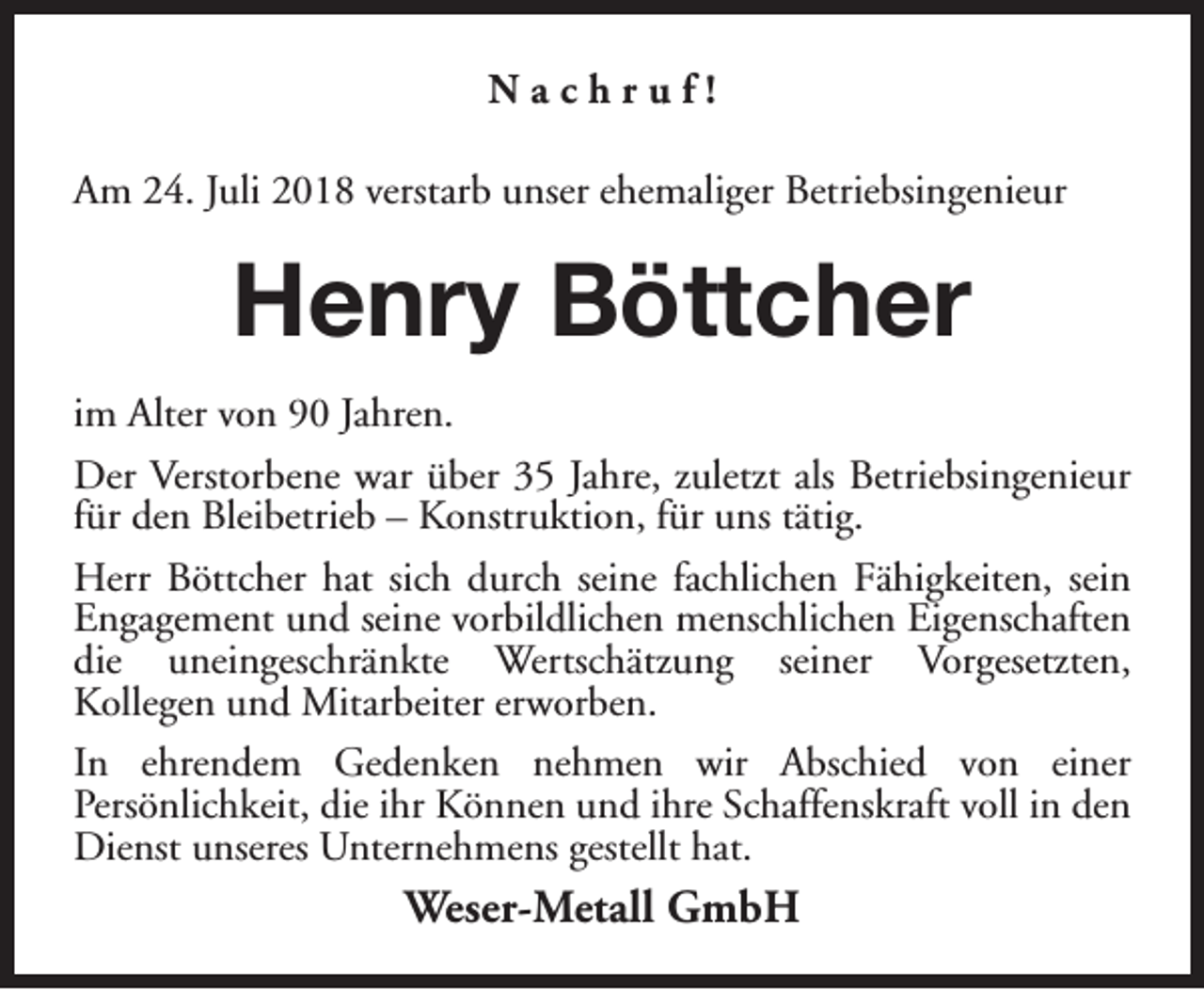 <p>Nachruf!<br />Am 24. Juli 2018 verstarb unser ehemaliger Betriebsingenieur</p><p>Henry Böttcher<br />im Alter von 90 Jahren.<br />Der Verstorbene war über 35 Jahre, zuletzt als Betriebsingenieur<br />für den Bleibetrieb – Konstruktion, für uns tätig.<br />Herr Böttcher hat sich durch seine fachlichen Fähigkeiten, sein<br />Engagement und seine vorbildlichen menschlichen Eigenschaften<br />die uneingeschränkte Wertschätzung seiner Vorgesetzten,<br />Kollegen und Mitarbeiter erworben.<br />In ehrendem Gedenken nehmen wir Abschied von einer<br />Persönlichkeit, die ihr Können und ihre Schaffenskraft voll in den<br />Dienst unseres Unternehmens gestellt hat.</p><p>Weser-Metall GmbH</p>