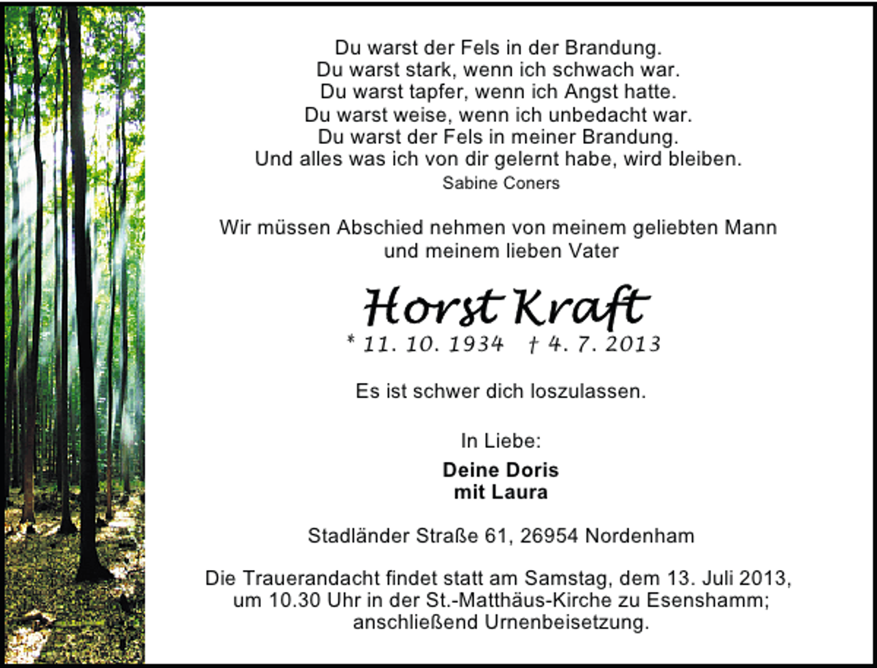<p>Du warst der Fels in der Brandung.<br />Du warst stark, wenn ich schwach war.<br />Du warst tapfer, wenn ich Angst hatte.<br />Du warst weise, wenn ich unbedacht war.<br />Du warst der Fels in meiner Brandung.<br />Und alles was ich von dir gelernt habe, wird bleiben.<br />Sabine Coners</p>
<p>Wir müssen Abschied nehmen von meinem geliebten Mann<br />und meinem lieben Vater</p>
<p>* 11. 10. 1934</p>
<p>† 4. 7. 2013</p>
<p>Es ist schwer dich loszulassen.<br />In Liebe:<br />Deine Doris<br />mit Laura<br />Stadländer Straße 61, 26954 Nordenham<br />Die Trauerandacht findet statt am Samstag, dem 13. Juli 2013,<br />um 10.30 Uhr in der St.-Matthäus-Kirche zu Esenshamm;<br />anschließend Urnenbeisetzung.</p>