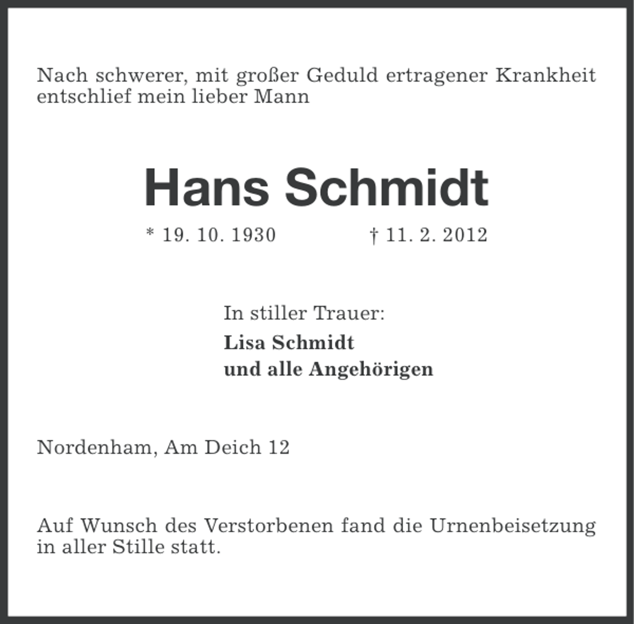 <p>Nach schwerer, mit großer Geduld ertragener Krankheit<br />entschlief mein lieber Mann</p><p>Hans Schmidt<br />* 19. 10. 1930</p><p>† 11. 2. 2012</p><p>In stiller Trauer:<br />Lisa Schmidt<br />und alle Angehörigen</p><p>Nordenham, Am Deich 12</p><p>Auf Wunsch des Verstorbenen fand die Urnenbeisetzung<br />in aller Stille statt.</p>