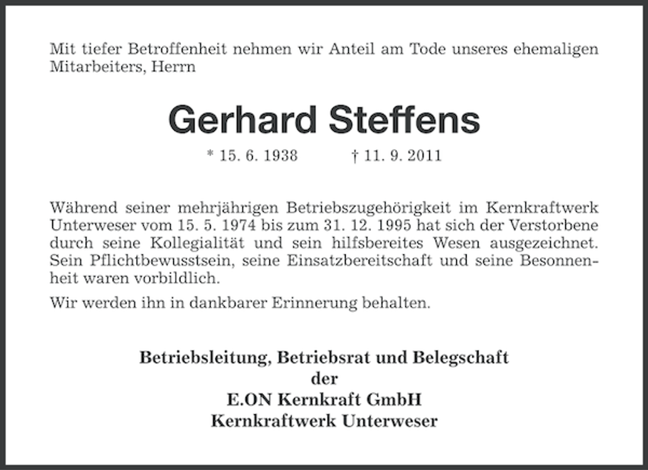 <p>Mit tiefer Betroffenheit nehmen wir Anteil am Tode unseres ehemaligen<br />Mitarbeiters, Herrn</p><p>Gerhard Steffens<br />* 15. 6. 1938</p><p>† 11. 9. 2011</p><p>Während seiner mehrjährigen Betriebszugehörigkeit im Kernkraftwerk<br />Unterweser vom 15. 5. 1974 bis zum 31. 12. 1995 hat sich der Verstorbene<br />durch seine Kollegialität und sein hilfsbereites Wesen ausgezeichnet.<br />Sein Pflichtbewusstsein, seine Einsatzbereitschaft und seine Besonnenheit waren vorbildlich.<br />Wir werden ihn in dankbarer Erinnerung behalten.</p><p>Betriebsleitung, Betriebsrat und Belegschaft<br />der<br />E.ON Kernkraft GmbH<br />Kernkraftwerk Unterweser</p>