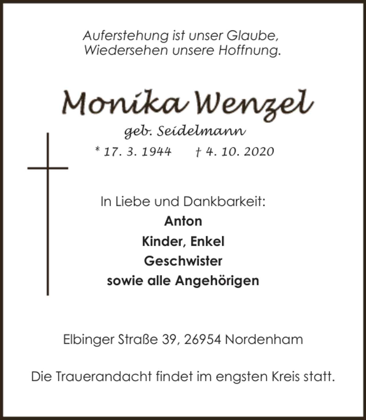 <p>Auferstehung ist unser Glaube,<br />Wiedersehen unsere Hoffnung.</p><p>geb. Seidelmann<br />* 17. 3. 1944</p><p>† 4. 10. 2020</p><p>In Liebe und Dankbarkeit:<br />Anton<br />Kinder, Enkel<br />Geschwister<br />sowie alle Angehörigen</p><p>Elbinger Straße 39, 26954 Nordenham<br />Die Trauerandacht findet im engsten Kreis statt.</p>