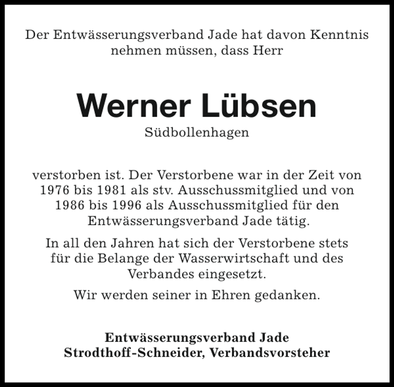 <p>Der Entwässerungsverband Jade hat davon Kenntnis<br />nehmen müssen, dass Herr</p><p>Werner Lübsen<br />Südbollenhagen</p><p>verstorben ist. Der Verstorbene war in der Zeit von<br />1976 bis 1981 als stv. Ausschussmitglied und von<br />1986 bis 1996 als Ausschussmitglied für den<br />Entwässerungsverband Jade tätig.<br />In all den Jahren hat sich der Verstorbene stets<br />für die Belange der Wasserwirtschaft und des<br />Verbandes eingesetzt.<br />Wir werden seiner in Ehren gedanken.<br />Entwässerungsverband Jade<br />Strodthoff-Schneider, Verbandsvorsteher</p>