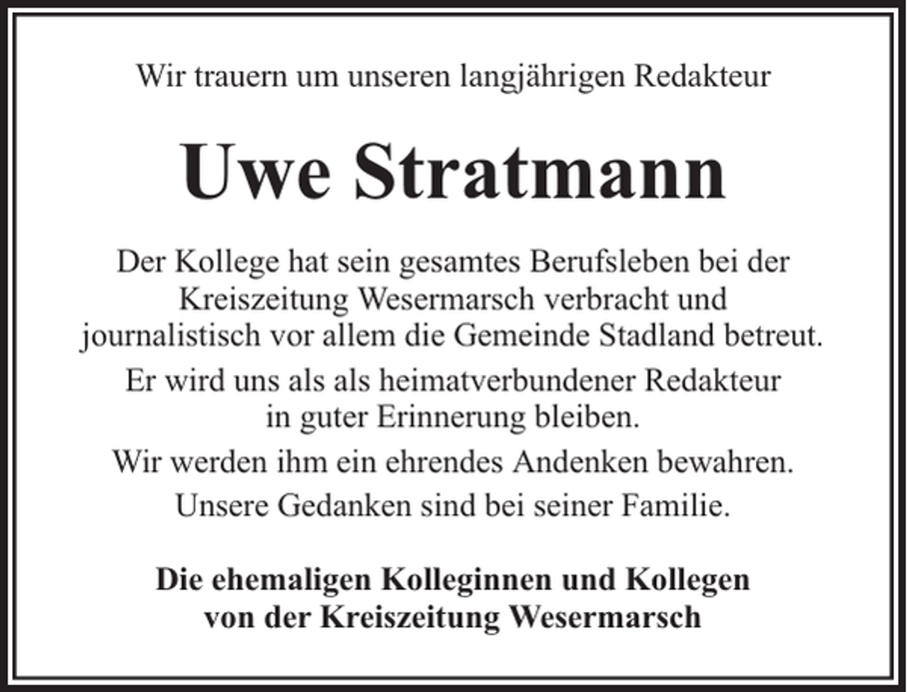 <p>Wir trauern um unseren langjährigen Redakteur</p><p>Uwe Stratmann<br />Der Kollege hat sein gesamtes Berufsleben bei der<br />Kreiszeitung Wesermarsch verbracht und<br />journalistisch vor allem die Gemeinde Stadland betreut.<br />Er wird uns als als heimatverbundener Redakteur<br />in guter Erinnerung bleiben.<br />Wir werden ihm ein ehrendes Andenken bewahren.<br />Unsere Gedanken sind bei seiner Familie.<br />Die ehemaligen Kolleginnen und Kollegen<br />von der Kreiszeitung Wesermarsch</p>