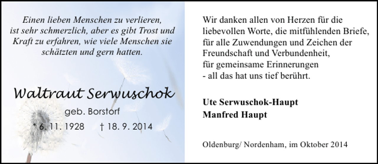 <p>Einen lieben Menschen zu verlieren,<br />ist sehr schmerzlich, aber es gibt Trost und<br />Kraft zu erfahren, wie viele Menschen sie<br />schätzten und gern hatten.</p><p>Waltraut Serwuschok<br />geb. Borstorf<br />* 6. 11. 1928</p><p>Wir danken allen von Herzen für die<br />liebevollen Worte, die mitfühlenden Briefe,<br />für alle Zuwendungen und Zeichen der<br />Freundschaft und Verbundenheit,<br />für gemeinsame Erinnerungen<br />- all das hat uns tief berührt.<br />Ute Serwuschok-Haupt<br />Manfred Haupt</p><p>† 18. 9. 2014<br />Oldenburg/ Nordenham, im Oktober 2014</p>