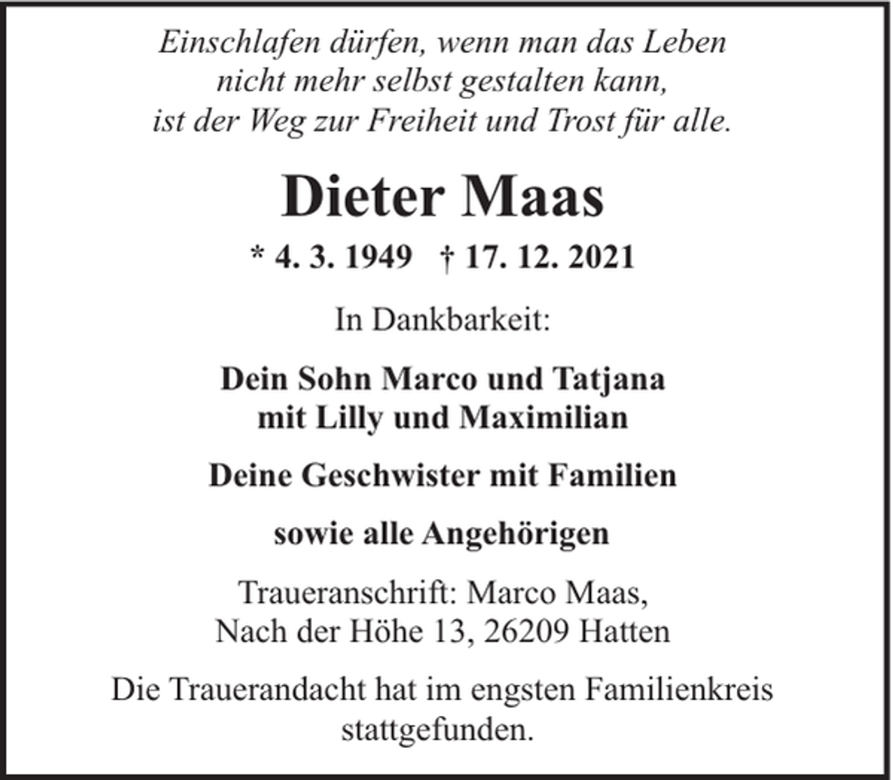 <p>Einschlafen dürfen, wenn man das Leben<br />nicht mehr selbst gestalten kann,<br />ist der Weg zur Freiheit und Trost für alle.</p><p>Dieter Maas</p><p>* 4. 3. 1949 † 17. 12. 2021<br />In Dankbarkeit:<br />Dein Sohn Marco und Tatjana<br />mit Lilly und Maximilian<br />Deine Geschwister mit Familien<br />sowie alle Angehörigen<br />Traueranschrift: Marco Maas,<br />Nach der Höhe 13, 26209 Hatten<br />Die Trauerandacht hat im engsten Familienkreis<br />stattgefunden.</p>