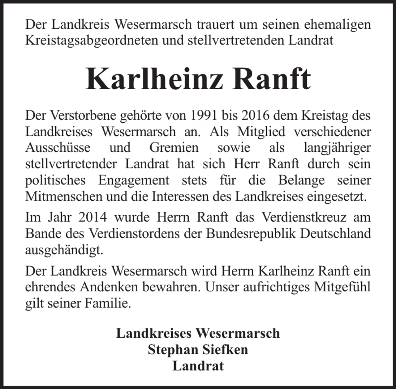<p>Der Landkreis Wesermarsch trauert um seinen ehemaligen<br />Kreistagsabgeordneten und stellvertretenden Landrat</p><p>Karlheinz Ranft<br />Der Verstorbene gehörte von 1991 bis 2016 dem Kreistag des<br />Landkreises Wesermarsch an. Als Mitglied verschiedener<br />Ausschüsse und Gremien sowie als langjähriger<br />stellvertretender Landrat hat sich Herr Ranft durch sein<br />politisches Engagement stets für die Belange seiner<br />Mitmenschen und die Interessen des Landkreises eingesetzt.<br />Im Jahr 2014 wurde Herrn Ranft das Verdienstkreuz am<br />Bande des Verdienstordens der Bundesrepublik Deutschland<br />ausgehändigt.<br />Der Landkreis Wesermarsch wird Herrn Karlheinz Ranft ein<br />ehrendes Andenken bewahren. Unser aufrichtiges Mitgefühl<br />gilt seiner Familie.<br />Landkreises Wesermarsch<br />Stephan Siefken<br />Landrat</p>