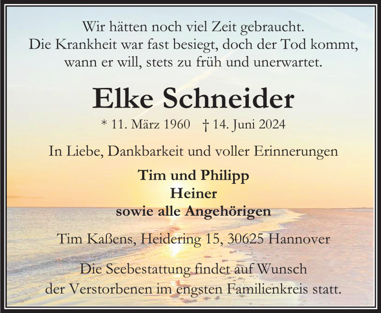 <p>Wir hätten noch viel Zeit gebraucht.<br />Die Krankheit war fast besiegt, doch der Tod kommt,<br />wann er will, stets zu früh und unerwartet.</p><p>Elke Schneider<br />* 11. März 1960 † 14. Juni 2024</p><p>In Liebe, Dankbarkeit und voller Erinnerungen<br />Tim und Philipp<br />Heiner<br />sowie alle Angehörigen<br />Tim Kaßens, Heidering 15, 30625 Hannover<br />Die Seebestattung findet auf Wunsch<br />der Verstorbenen im engsten Familienkreis statt.</p>
