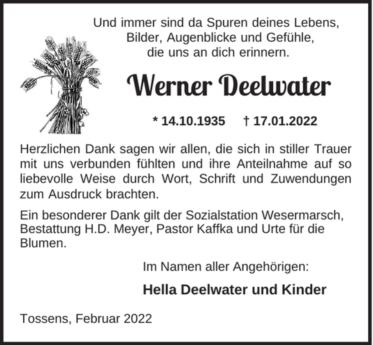 <p>Und immer sind da Spuren deines Lebens,<br />Bilder, Augenblicke und Gefühle,<br />die uns an dich erinnern.</p><p>Werner Deelwater<br />* 14.10.1935</p><p>† 17.01.2022</p><p>Herzlichen Dank sagen wir allen, die sich in stiller Trauer<br />mit uns verbunden fühlten und ihre Anteilnahme auf so<br />liebevolle Weise durch Wort, Schrift und Zuwendungen<br />zum Ausdruck brachten.<br />Ein besonderer Dank gilt der Sozialstation Wesermarsch,<br />Bestattung H.D. Meyer, Pastor Kaffka und Urte für die<br />Blumen.<br />Im Namen aller Angehörigen:</p><p>Hella Deelwater und Kinder<br />Tossens, Februar 2022</p>