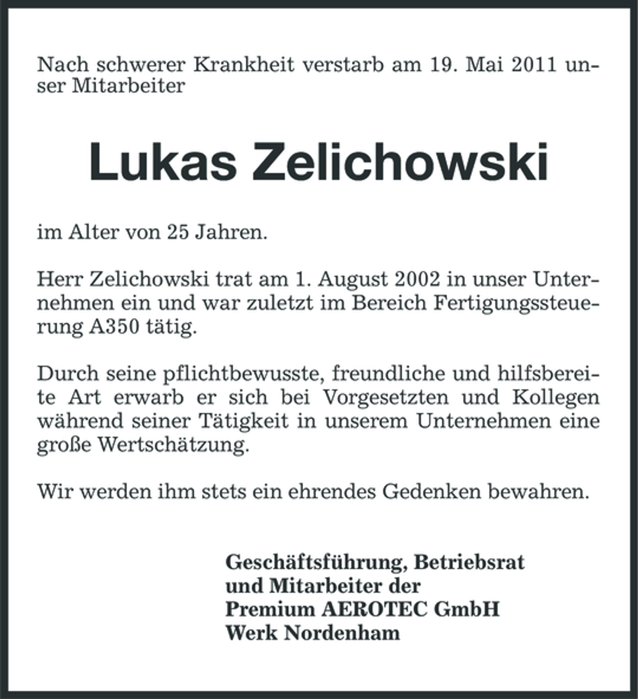<p>Nach schwerer Krankheit verstarb am 19. Mai 2011 unser Mitarbeiter</p><p>Lukas Zelichowski<br />im Alter von 25 Jahren. Herr Zelichowski trat am 1. August 2002 in unser Unternehmen ein und war zuletzt im Bereich Fertigungssteuerung A350 tätig. Durch seine pflichtbewusste, freundliche und hilfsbereite Art erwarb er sich bei Vorgesetzten und Kollegen während seiner Tätigkeit in unserem Unternehmen eine große Wertschätzung. Wir werden ihm stets ein ehrendes Gedenken bewahren. Geschäftsführung, Betriebsrat und Mitarbeiter der Premium AEROTEC GmbH Werk Nordenham</p>