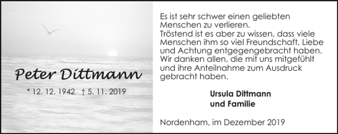 <p>Es ist sehr schwer einen geliebten<br />Menschen zu verlieren.<br />Tröstend ist es aber zu wissen, dass viele<br />Menschen ihm so viel Freundschaft, Liebe<br />und Achtung entgegengebracht haben.<br />Wir danken allen, die mit uns mitgefühlt<br />und ihre Anteilnahme zum Ausdruck<br />gebracht haben.<br />* 12. 12. 1942 † 5. 11. 2019</p><p>Ursula Dittmann<br />und Familie<br />Nordenham, im Dezember 2019</p>