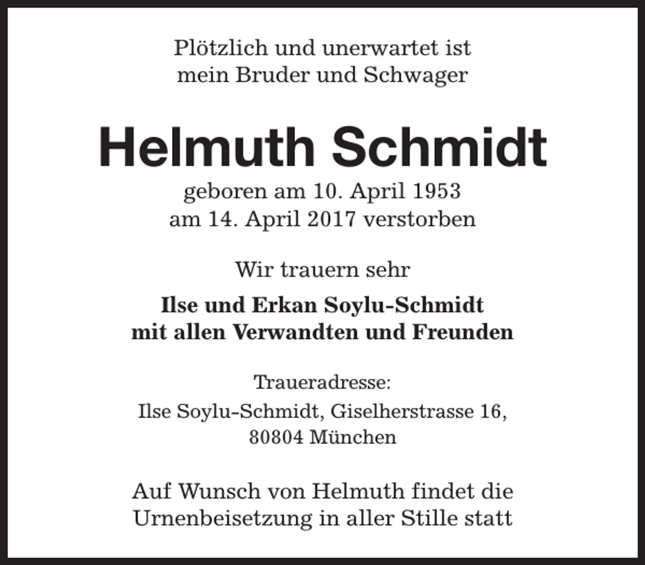 <p>Plötzlich und unerwartet ist<br />mein Bruder und Schwager</p><p>Helmuth Schmidt<br />geboren am 10. April 1953<br />am 14. April 2017 verstorben<br />Wir trauern sehr<br />Ilse und Erkan Soylu-Schmidt<br />mit allen Verwandten und Freunden<br />Traueradresse:<br />Ilse Soylu-Schmidt, Giselherstrasse 16,<br />80804 München</p><p>Auf Wunsch von Helmuth findet die<br />Urnenbeisetzung in aller Stille statt</p>