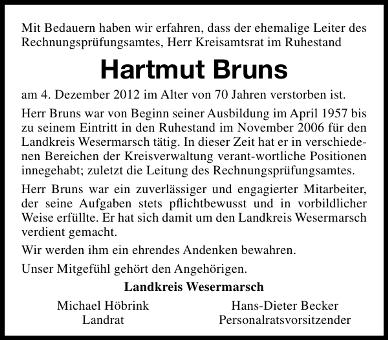 <p>Mit Bedauern haben wir erfahren, dass der ehemalige Leiter des<br />Rechnungsprüfungsamtes, Herr Kreisamtsrat im Ruhestand</p><p>Hartmut Bruns</p><p>am 4. Dezember 2012 im Alter von 70 Jahren verstorben ist.<br />Herr Bruns war von Beginn seiner Ausbildung im April 1957 bis<br />zu seinem Eintritt in den Ruhestand im November 2006 für den<br />Landkreis Wesermarsch tätig. In dieser Zeit hat er in verschiedenen Bereichen der Kreisverwaltung verant-wortliche Positionen<br />innegehabt; zuletzt die Leitung des Rechnungsprüfungsamtes.<br />Herr Bruns war ein zuverlässiger und engagierter Mitarbeiter,<br />der seine Aufgaben stets pﬂichtbewusst und in vorbildlicher<br />Weise erfüllte. Er hat sich damit um den Landkreis Wesermarsch<br />verdient gemacht.<br />Wir werden ihm ein ehrendes Andenken bewahren.<br />Unser Mitgefühl gehört den Angehörigen.<br />Landkreis Wesermarsch<br />Michael Höbrink<br />Hans-Dieter Becker<br />Landrat<br />Personalratsvorsitzender</p>
