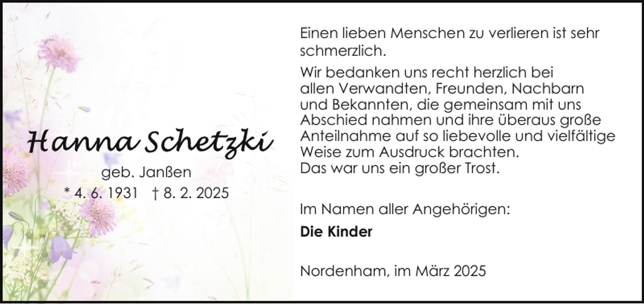 <p>geb. Janßen<br />* 4. 6. 1931 † 8. 2. 2025</p><p>Einen lieben Menschen zu verlieren ist sehr<br />schmerzlich.<br />Wir bedanken uns recht herzlich bei<br />allen Verwandten, Freunden, Nachbarn<br />und Bekannten, die gemeinsam mit uns<br />Abschied nahmen und ihre überaus große<br />Anteilnahme auf so liebevolle und vielfältige<br />Weise zum Ausdruck brachten.<br />Das war uns ein großer Trost.<br />Im Namen aller Angehörigen:<br />Die Kinder<br />Nordenham, im März 2025</p>