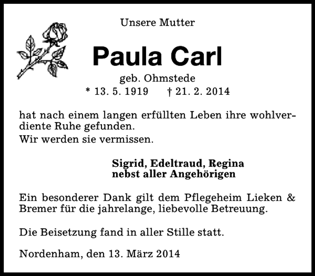 <p>Unsere Mutter</p><p>Paula Carl</p><p>geb. Ohmstede<br />* 13. 5. 1919<br />† 21. 2. 2014<br />hat nach einem langen erfüllten Leben ihre wohlverdiente Ruhe gefunden.<br />Wir werden sie vermissen.<br />Sigrid, Edeltraud, Regina<br />nebst aller Angehörigen<br />Ein besonderer Dank gilt dem Pflegeheim Lieken &amp;<br />Bremer für die jahrelange, liebevolle Betreuung.<br />Die Beisetzung fand in aller Stille statt.<br />Nordenham, den 13. März 2014</p>