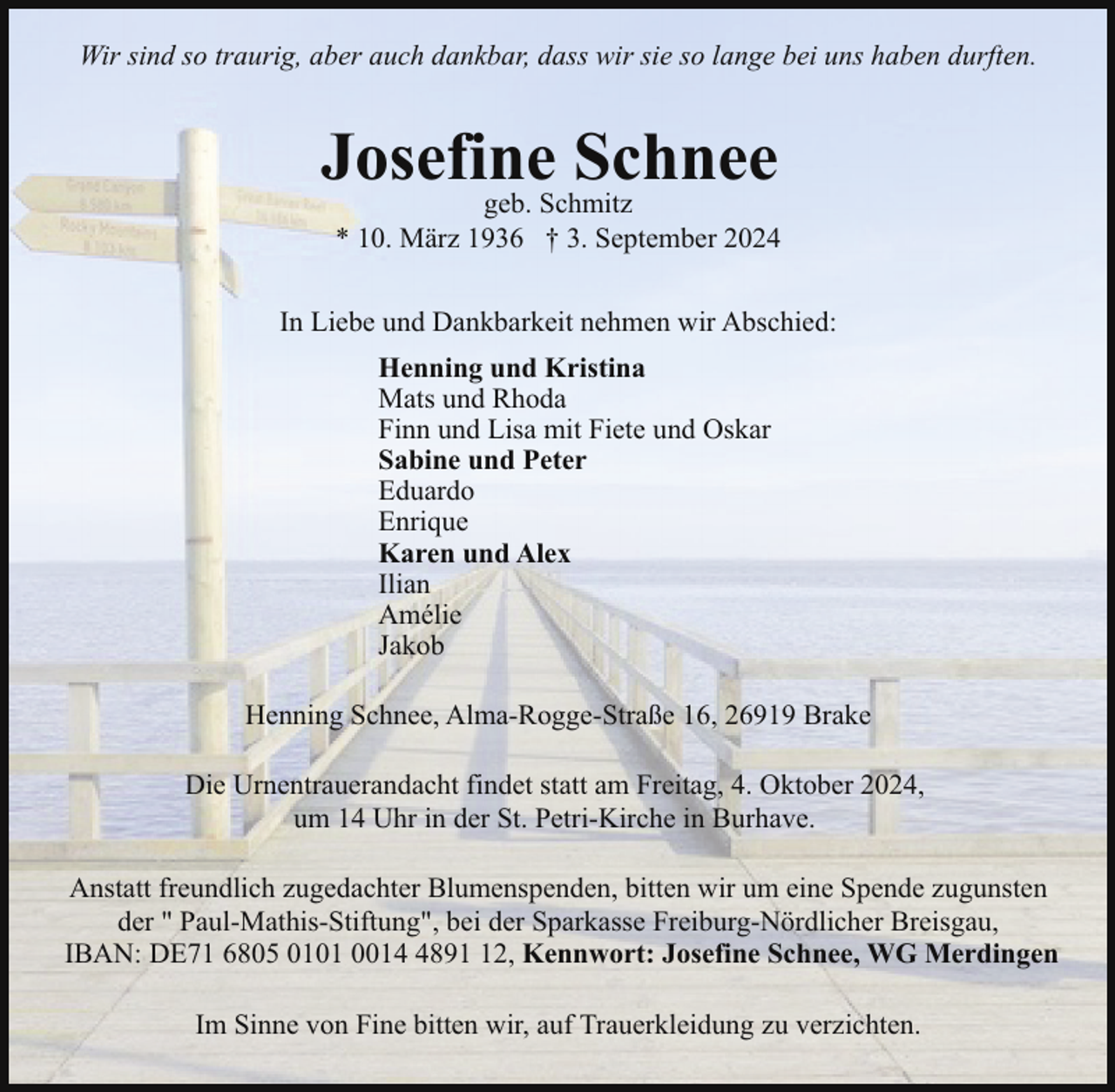 <p>Wir sind so traurig, aber auch dankbar, dass wir sie so lange bei uns haben durften.</p><p>Josefine<br />Schnee<br />geb. Schmitz</p><p>* 10. März 1936 † 3. September 2024</p><p>In Liebe und Dankbarkeit nehmen wir Abschied:<br />Henning und Kristina<br />Mats und Rhoda<br />Finn und Lisa mit Fiete und Oskar<br />Sabine und Peter<br />Eduardo<br />Enrique<br />Karen und Alex<br />Ilian<br />Amélie<br />Jakob<br />Henning Schnee, Alma-Rogge-Straße 16, 26919 Brake<br />Die Urnentrauerandacht findet statt am Freitag, 4. Oktober 2024,<br />um 14 Uhr in der St. Petri-Kirche in Burhave.<br />Anstatt freundlich zugedachter Blumenspenden, bitten wir um eine Spende zugunsten<br />der " Paul-Mathis-Stiftung", bei der Sparkasse Freiburg-Nördlicher Breisgau,<br />IBAN: DE71 6805 0101 001892, Kennwort: Josefine Schnee, WG Merdingen<br />Im Sinne von Fine bitten wir, auf Trauerkleidung zu verzichten.</p>