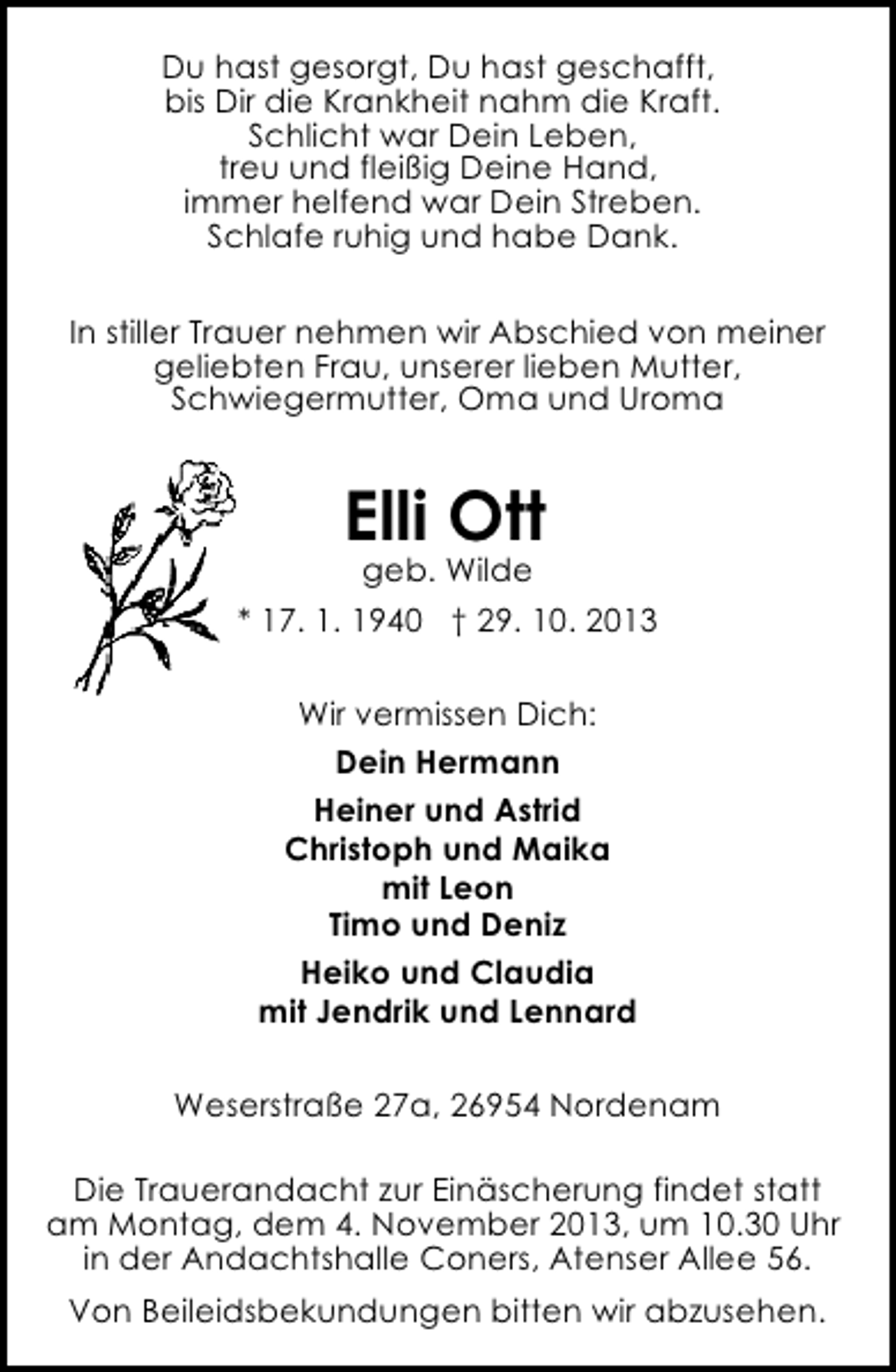 <p>Du hast gesorgt, Du hast geschafft,<br />bis Dir die Krankheit nahm die Kraft.<br />Schlicht war Dein Leben,<br />treu und fleißig Deine Hand,<br />immer helfend war Dein Streben.<br />Schlafe ruhig und habe Dank.<br />In stiller Trauer nehmen wir Abschied von meiner<br />geliebten Frau, unserer lieben Mutter,<br />Schwiegermutter, Oma und Uroma</p><p>Elli Ott</p><p>geb. Wilde<br />* 17. 1. 1940 † 29. 10. 2013<br />Wir vermissen Dich:<br />Dein Hermann<br />Heiner und Astrid<br />Christoph und Maika<br />mit Leon<br />Timo und Deniz<br />Heiko und Claudia<br />mit Jendrik und Lennard<br />Weserstraße 27a, 26954 Nordenam<br />Die Trauerandacht zur Einäscherung findet statt<br />am Montag, dem 4. November 2013, um 10.30 Uhr<br />in der Andachtshalle Coners, Atenser Allee 56.<br />Von Beileidsbekundungen bitten wir abzusehen.</p>
