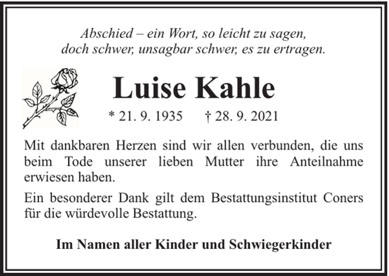 <p>Abschied – ein Wort, so leicht zu sagen,<br />doch schwer, unsagbar schwer, es zu ertragen.</p><p>Luise Kahle</p><p>* 21. 9. 1935</p><p>† 28. 9. 2021</p><p>Mit dankbaren Herzen sind wir allen verbunden, die uns<br />beim Tode unserer lieben Mutter ihre Anteilnahme<br />erwiesen haben.<br />Ein besonderer Dank gilt dem Bestattungsinstitut Coners<br />für die würdevolle Bestattung.<br />Im Namen aller Kinder und Schwiegerkinder</p>