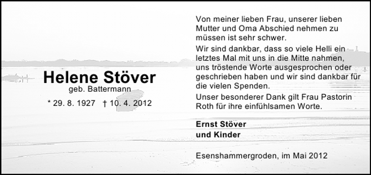 <p>Helene Stöver<br />geb. Battermann</p><p>* 29. 8. 1927 † 10. 4. 2012</p><p>Von meiner lieben Frau, unserer lieben<br />Mutter und Oma Abschied nehmen zu<br />müssen ist sehr schwer.<br />Wir sind dankbar, dass so viele Helli ein<br />letztes Mal mit uns in die Mitte nahmen,<br />uns tröstende Worte ausgesprochen oder<br />geschrieben haben und wir sind dankbar für<br />die vielen Spenden.<br />Unser besonderer Dank gilt Frau Pastorin<br />Roth für ihre einfühlsamen Worte.<br />Ernst Stöver<br />und Kinder<br />Esenshammergroden, im Mai 2012</p>