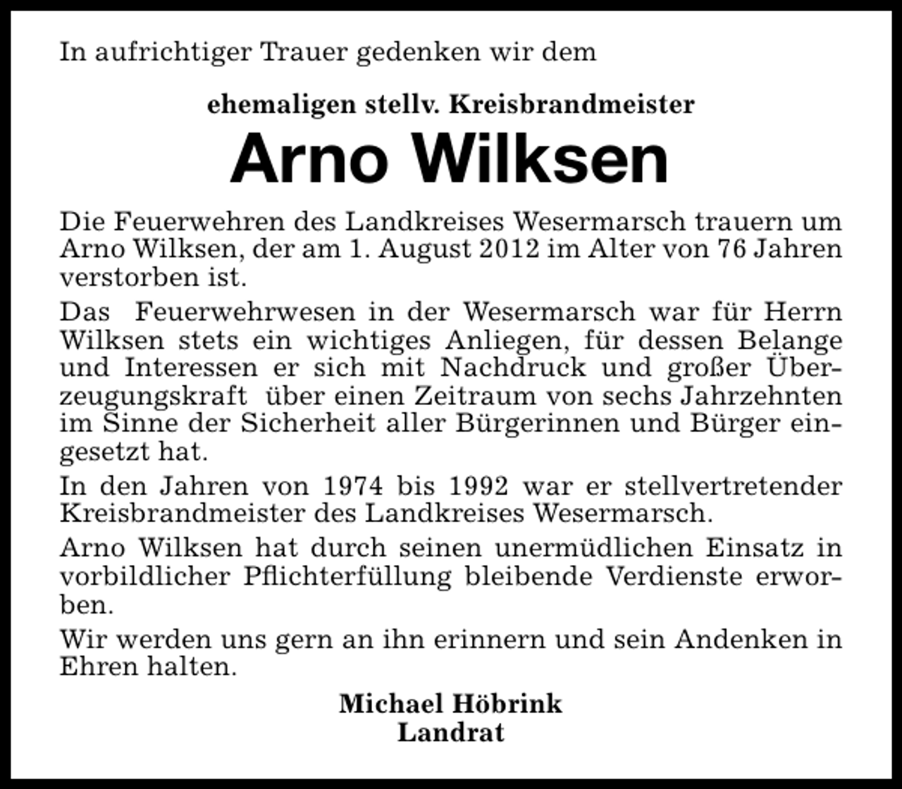 <p>In aufrichtiger Trauer gedenken wir dem<br />ehemaligen stellv. Kreisbrandmeister</p><p>Arno Wilksen</p><p>Die Feuerwehren des Landkreises Wesermarsch trauern um<br />Arno Wilksen, der am 1. August 2012 im Alter von 76 Jahren<br />verstorben ist.<br />Das Feuerwehrwesen in der Wesermarsch war für Herrn<br />Wilksen stets ein wichtiges Anliegen, für dessen Belange<br />und Interessen er sich mit Nachdruck und großer Überzeugungskraft über einen Zeitraum von sechs Jahrzehnten<br />im Sinne der Sicherheit aller Bürgerinnen und Bürger eingesetzt hat.<br />In den Jahren von 1974 bis 1992 war er stellvertretender<br />Kreisbrandmeister des Landkreises Wesermarsch.<br />Arno Wilksen hat durch seinen unermüdlichen Einsatz in<br />vorbildlicher Pﬂichterfüllung bleibende Verdienste erworben.<br />Wir werden uns gern an ihn erinnern und sein Andenken in<br />Ehren halten.<br />Michael Höbrink<br />Landrat</p>