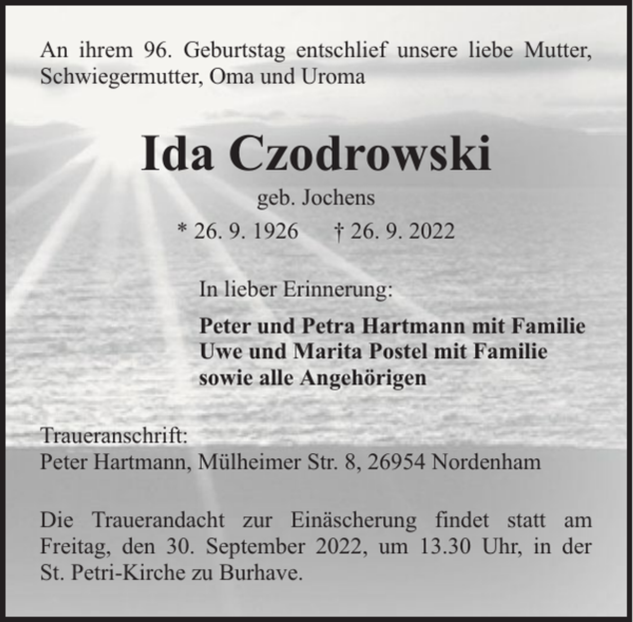 <p>An ihrem 96. Geburtstag entschlief unsere liebe Mutter,<br />Schwiegermutter, Oma und Uroma</p><p>Ida Czodrowski<br />geb. Jochens<br />* 26. 9. 1926 † 26. 9. 2022<br />In lieber Erinnerung:<br />Peter und Petra Hartmann mit Familie<br />Uwe und Marita Postel mit Familie<br />sowie alle Angehörigen<br />Traueranschrift:<br />Peter Hartmann, Mülheimer Str. 8, 26954 Nordenham<br />Die Trauerandacht zur Einäscherung findet statt am<br />Freitag, den 30. September 2022, um 13.30 Uhr, in der<br />St. Petri-Kirche zu Burhave.</p>