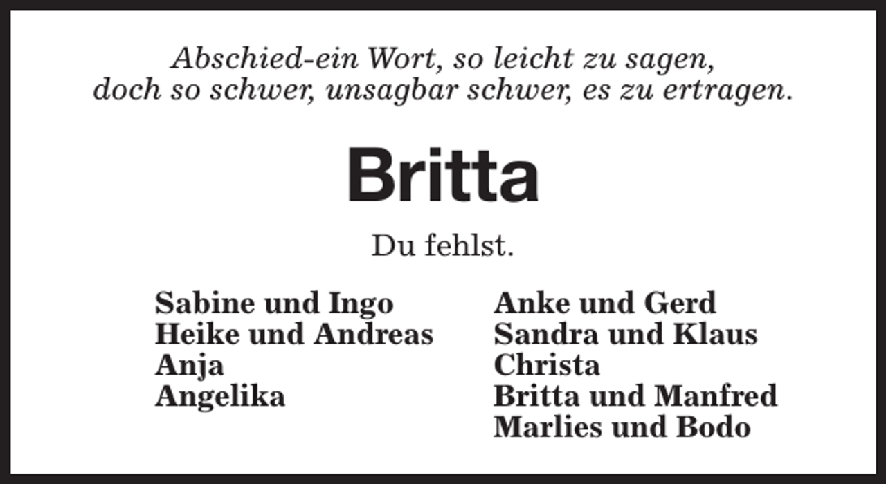 <p>Abschied-ein Wort, so leicht zu sagen,<br />doch so schwer, unsagbar schwer, es zu ertragen.</p><p>Britta<br />Du fehlst.<br />Sabine und Ingo<br />Heike und Andreas<br />Anja<br />Angelika</p><p>Anke und Gerd<br />Sandra und Klaus<br />Christa<br />Britta und Manfred<br />Marlies und Bodo</p>