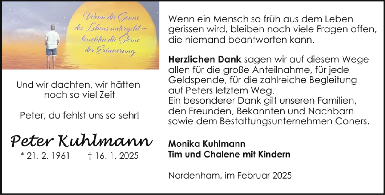 <p>Wenn ein Mensch so früh aus dem Leben<br />gerissen wird, bleiben noch viele Fragen offen,<br />die niemand beantworten kann.</p><p>Und wir dachten, wir hätten</p><p>noch so viel Zeit</p><p>Peter, du fehlst uns so sehr!</p><p>* 21. 2. 1961</p><p>† 16. 1. 2025</p><p>Herzlichen Dank sagen wir auf diesem Wege<br />allen für die große Anteilnahme, für jede<br />Geldspende, für die zahlreiche Begleitung<br />auf Peters letztem Weg.<br />Ein besonderer Dank gilt unseren Familien,<br />den Freunden, Bekannten und Nachbarn<br />sowie dem Bestattungsunternehmen Coners.<br />Monika Kuhlmann<br />Tim und Chalene mit Kindern<br />Nordenham, im Februar 2025</p>