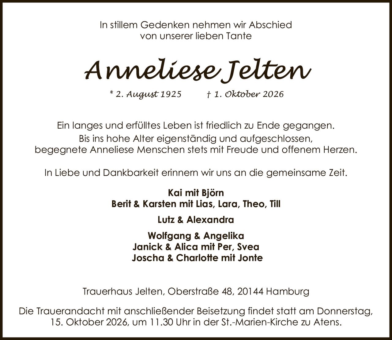 <p>In stillem Gedenken nehmen wir Abschied von unserer lieben Tante</p>

<p><strong>Anneliese Jelten</strong></p>

<p>* 2. August 1925 † 1. Oktober 2026</p>

<p>Ein langes und erfülltes Leben ist friedlich zu Ende gegangen. Bis ins hohe Alter eigenständig und aufgeschlossen, begegnete Anneliese Menschen stets mit Freude und offenem Herzen.</p>

<p>In Liebe und Dankbarkeit erinnern wir uns an die gemeinsame Zeit.</p>

<p><strong>Kai mit Björn</strong><br>
<strong>Berit & Karsten mit Lias, Lara, Theo, Till</strong><br>
<strong>Lutz & Alexandra</strong><br>
<strong>Wolfgang & Angelika</strong><br>
<strong>Janick & Alica mit Per, Svea</strong><br>
<strong>Joscha & Charlotte mit Jonte</strong></p>

<p>Trauerhaus Jelten, Oberstraße 48, 20144 Hamburg</p>

<p>Die Trauerandacht mit anschließender Beisetzung findet statt am Donnerstag, 15. Oktober 2026, um 11.30 Uhr in der St.-Marien-Kirche zu Atens.</p>