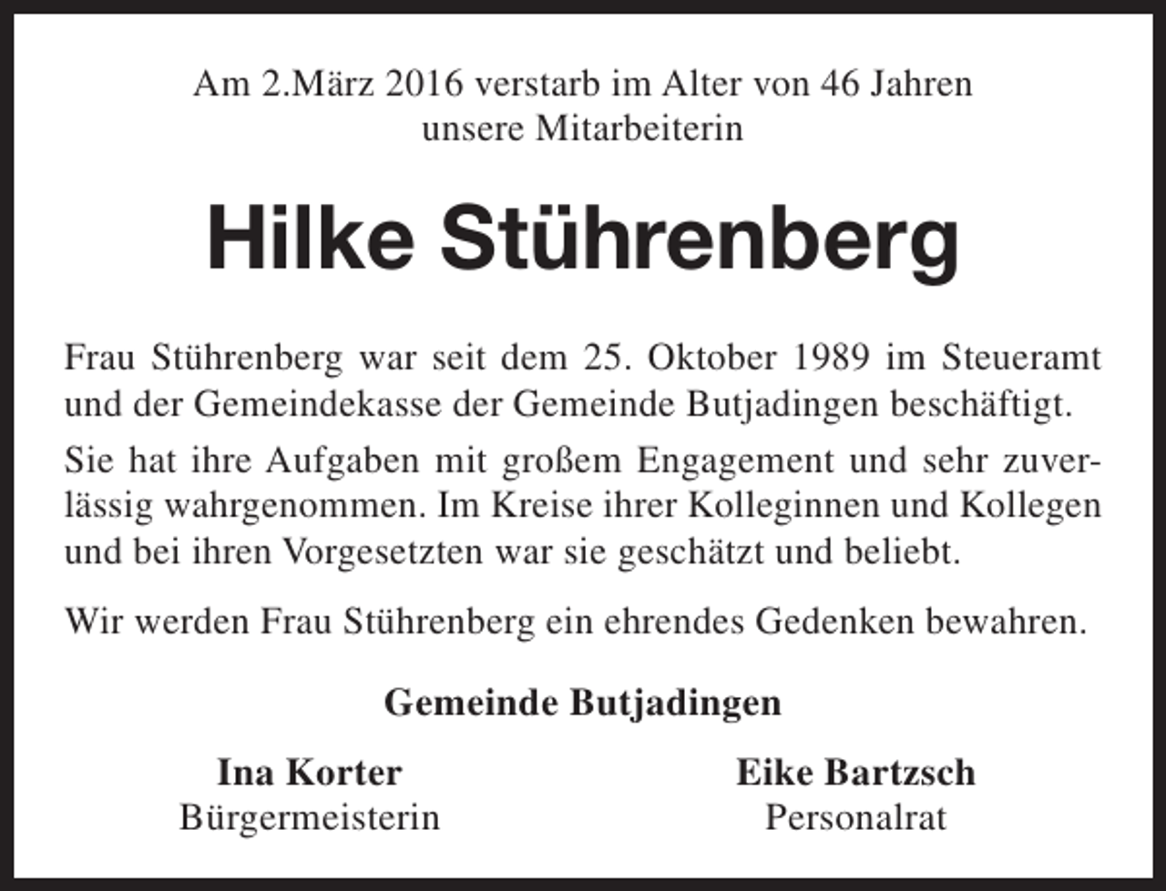 <p>Am 2.März 2016 verstarb im Alter von 46 Jahren<br />unsere Mitarbeiterin</p><p>Hilke Stührenberg<br />Frau Stührenberg war seit dem 25. Oktober 1989 im Steueramt<br />und der Gemeindekasse der Gemeinde Butjadingen beschäftigt.<br />Sie hat ihre Aufgaben mit großem Engagement und sehr zuverlässig wahrgenommen. Im Kreise ihrer Kolleginnen und Kollegen<br />und bei ihren Vorgesetzten war sie geschätzt und beliebt.<br />Wir werden Frau Stührenberg ein ehrendes Gedenken bewahren.<br />Gemeinde Butjadingen<br />Ina Korter<br />Bürgermeisterin</p><p>Eike Bartzsch<br />Personalrat</p>