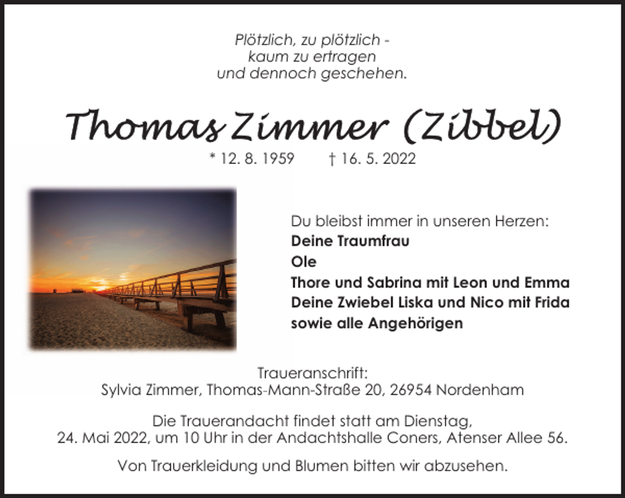 <p>Plötzlich, zu plötzlich kaum zu ertragen<br />und dennoch geschehen.</p>
<p>* 12. 8. 1959</p>
<p>† 16. 5. 2022</p>
<p>Du bleibst immer in unseren Herzen:<br />Deine Traumfrau<br />Ole<br />Thore und Sabrina mit Leon und Emma<br />Deine Zwiebel Liska und Nico mit Frida<br />sowie alle Angehörigen<br />Traueranschrift:<br />Sylvia Zimmer, Thomas-Mann-Straße 20, 26954 Nordenham<br />Die Trauerandacht findet statt am Dienstag,<br />24. Mai 2022, um 10 Uhr in der Andachtshalle Coners, Atenser Allee 56.<br />Von Trauerkleidung und Blumen bitten wir abzusehen.</p>