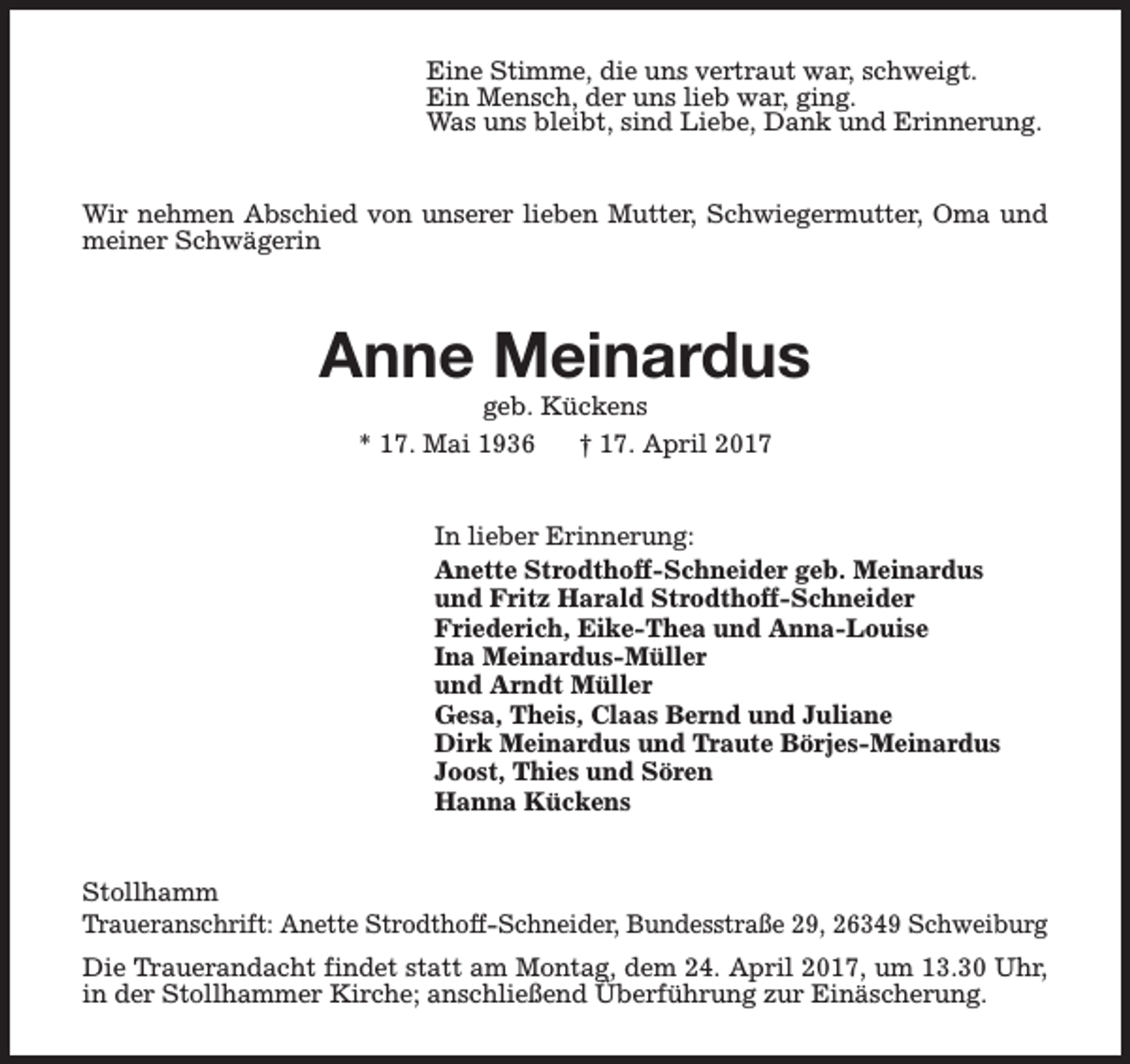 <p>Eine Stimme, die uns vertraut war, schweigt.<br />Ein Mensch, der uns lieb war, ging.<br />Was uns bleibt, sind Liebe, Dank und Erinnerung.<br />Wir nehmen Abschied von unserer lieben Mutter, Schwiegermutter, Oma und<br />meiner Schwägerin</p><p>Anne Meinardus<br />geb. Kückens<br />* 17. Mai 1936<br />† 17. April 2017</p><p>In lieber Erinnerung:<br />Anette Strodthoff-Schneider geb. Meinardus<br />und Fritz Harald Strodthoff-Schneider<br />Friederich, Eike-Thea und Anna-Louise<br />Ina Meinardus-Müller<br />und Arndt Müller<br />Gesa, Theis, Claas Bernd und Juliane<br />Dirk Meinardus und Traute Börjes-Meinardus<br />Joost, Thies und Sören<br />Hanna Kückens<br />Stollhamm<br />Traueranschrift: Anette Strodthoff-Schneider, Bundesstraße 29, 26349 Schweiburg<br />Die Trauerandacht findet statt am Montag, dem 24. April 2017, um 13.30 Uhr,<br />in der Stollhammer Kirche; anschließend Überführung zur Einäscherung.</p>