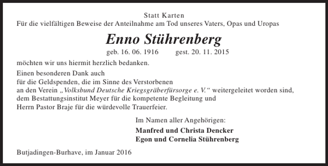 <p>Statt Karten<br />Für die vielfältigen Beweise der Anteilnahme am Tod unseres Vaters, Opas und Uropas</p><p>Enno Stührenberg</p><p>geb. 16. 06. 1916<br />gest. 20. 11. 2015<br />möchten wir uns hiermit herzlich bedanken.<br />Einen besonderen Dank auch<br />für die Geldspenden, die im Sinne des Verstorbenen<br />an den Verein „Volksbund Deutsche Kriegsgräberfürsorge e. V.“ weitergeleitet worden sind,<br />dem Bestattungsinstitut Meyer für die kompetente Begleitung und<br />Herrn Pastor Braje für die würdevolle Trauerfeier.<br />Im Namen aller Angehörigen:<br />Manfred und Christa Dencker<br />Egon und Cornelia Stührenberg<br />Butjadingen-Burhave, im Januar 2016</p>